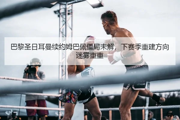 巴黎圣日耳曼续约姆巴佩僵局未解，下赛季重建方向迷雾重重